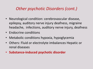 Other psychotic Disorders (cont.)
• Neurological condition: cerebrovascular disease,
epilepsy, auditory nerve injury deafness, migraine
headache, infections, auditory nerve injury, deafness
• Endocrine conditions
• Metabolic conditions hypoxia, hypoglycemia
• Others: Fluid or electrolyte imbalances Hepatic or
renal diseases
• Substance-induced psychotic disorder
 