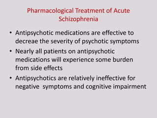 Pharmacological Treatment of Acute
Schizophrenia
• Antipsychotic medications are effective to
decreae the severity of psychotic symptoms
• Nearly all patients on antipsychotic
medications will experience some burden
from side effects
• Antipsychotics are relatively ineffective for
negative symptoms and cognitive impairment
 