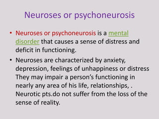 Neuroses or psychoneurosis
• Neuroses or psychoneurosis is a mental
disorder that causes a sense of distress and
deficit in functioning.
• Neuroses are characterized by anxiety,
depression, feelings of unhappiness or distress
They may impair a person’s functioning in
nearly any area of his life, relationships, .
Neurotic pts.do not suffer from the loss of the
sense of reality.
 