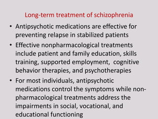 Long-term treatment of schizophrenia
• Antipsychotic medications are effective for
preventing relapse in stabilized patients
• Effective nonpharmacological treatments
include patient and family education, skills
training, supported employment, cognitive
behavior therapies, and psychotherapies
• For most individuals, antipsychotic
medications control the symptoms while non-
pharmacological treatments address the
impairments in social, vocational, and
educational functioning
 