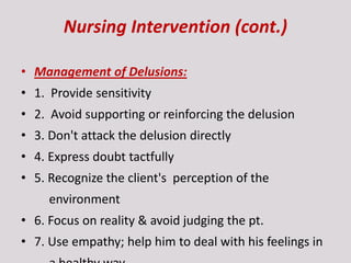 Nursing Intervention (cont.)
• Management of Delusions:
• 1. Provide sensitivity
• 2. Avoid supporting or reinforcing the delusion
• 3. Don't attack the delusion directly
• 4. Express doubt tactfully
• 5. Recognize the client's perception of the
environment
• 6. Focus on reality & avoid judging the pt.
• 7. Use empathy; help him to deal with his feelings in
 
