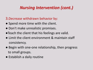 Nursing Intervention (cont.)
3.Decrease withdrawn behavior by:
● Spend more time with the client.
● Don't make unrealistic promises.
●Teach the client that his feelings are valid.
● Limit the client environment & maintain staff
consistency.
● Begin with one-one relationship, then progress
to small groups.
● Establish a daily routine
 