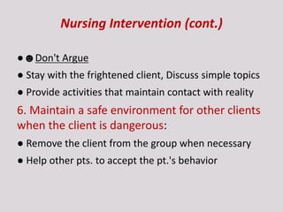 Nursing Intervention (cont.)
●☻Don't Argue
● Stay with the frightened client, Discuss simple topics
● Provide activities that maintain contact with reality
6. Maintain a safe environment for other clients
when the client is dangerous:
● Remove the client from the group when necessary
● Help other pts. to accept the pt.'s behavior
 
