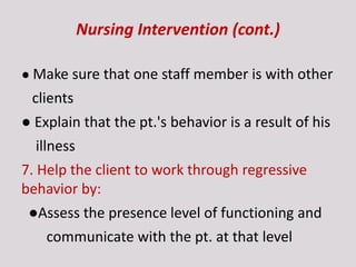 Nursing Intervention (cont.)
● Make sure that one staff member is with other
clients
● Explain that the pt.'s behavior is a result of his
illness
7. Help the client to work through regressive
behavior by:
●Assess the presence level of functioning and
communicate with the pt. at that level
 