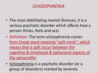 SCHIZOPHRENIA
• The most debilitating mental illnesses, it is a
serious psychotic disorder which affects how a
person thinks, feels and acts
• Definition: The term schizophrenia comes
from Greek word meaning “split mind.”, which
means that a split occur between the
cognitive & emotional & behavioral aspects of
the personality
• Schizophrenia is a psychotic disorder (or a
group of disorders) marked by severely
 
