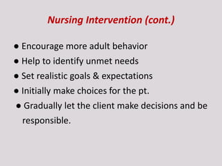 Nursing Intervention (cont.)
● Encourage more adult behavior
● Help to identify unmet needs
● Set realistic goals & expectations
● Initially make choices for the pt.
● Gradually let the client make decisions and be
responsible.
 