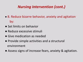 Nursing Intervention (cont.)
● 8. Reduce bizarre behavior, anxiety and agitation
by:
● Set limits on behavior
● Reduce excessive stimuli
● Give medication as needed
● Provide simple activities and a structural
environment
● Assess signs of increase fears, anxiety & agitation.
 
