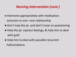Nursing Intervention (cont.)
● Intervene appropriately with medication,
seclusion or one –one relationship
● Don't trap the pt. and don't insist on questioning
● Help the pt. express feelings, & help him to deal
with guilt
● Help him to deal with possible recurrent
hallucinations.
 