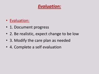 Evaluation:
• Evaluation:
• 1. Document progress
• 2. Be realistic, expect change to be low
• 3. Modify the care plan as needed
• 4. Complete a self evaluation
 