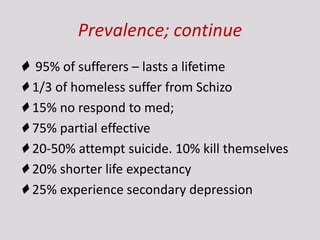 Prevalence; continue
♦ 95% of sufferers – lasts a lifetime
♦ 1/3 of homeless suffer from Schizo
♦ 15% no respond to med;
♦ 75% partial effective
♦ 20-50% attempt suicide. 10% kill themselves
♦ 20% shorter life expectancy
♦ 25% experience secondary depression
 