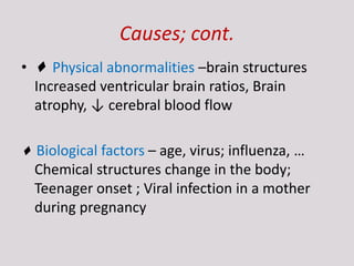 Causes; cont.
• ♦ Physical abnormalities –brain structures
Increased ventricular brain ratios, Brain
atrophy, ↓ cerebral blood flow
♦ Biological factors – age, virus; influenza, …
Chemical structures change in the body;
Teenager onset ; Viral infection in a mother
during pregnancy
 