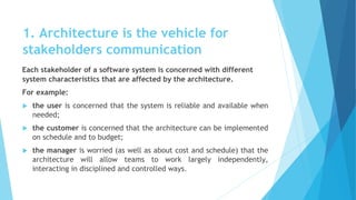 1. Architecture is the vehicle for
stakeholders communication
Each stakeholder of a software system is concerned with different
system characteristics that are affected by the architecture.
For example:
 the user is concerned that the system is reliable and available when
needed;
 the customer is concerned that the architecture can be implemented
on schedule and to budget;
 the manager is worried (as well as about cost and schedule) that the
architecture will allow teams to work largely independently,
interacting in disciplined and controlled ways.
 