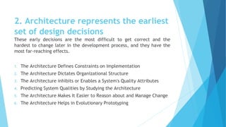 2. Architecture represents the earliest
set of design decisions
These early decisions are the most difficult to get correct and the
hardest to change later in the development process, and they have the
most far-reaching effects.
1. The Architecture Defines Constraints on Implementation
2. The Architecture Dictates Organizational Structure
3. The Architecture inhibits or Enables a System's Quality Attributes
4. Predicting System Qualities by Studying the Architecture
5. The Architecture Makes It Easier to Reason about and Manage Change
6. The Architecture Helps in Evolutionary Prototyping
 