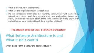 1) What is the nature of the elements?
2) What are the responsibilities of the elements?
3) Do the connections mean that the elements communicate with each other,
control each other, send data to each other, use each other, invoke each
other, synchronize with each other, share some information-hiding secret with
each other, or some combination of these or other relations?
The diagram does not show a software architecture
What Software Architecture Is and
What It Isn’t cont’d
what does form a software architecture?
 