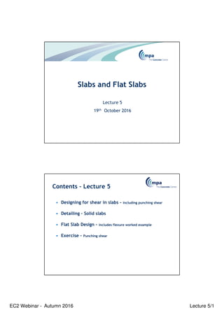 EC2 Webinar - Autumn 2016 Lecture 5/1
Slabs and Flat Slabs
Lecture 5
19th October 2016
Contents – Lecture 5
• Designing for shear in slabs - including punching shear
• Detailing – Solid slabs
• Flat Slab Design – includes flexure worked example
• Exercise - Punching shear
 