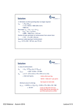 EC2 Webinar - Autumn 2016 Lecture 5/13
Solution
3. Perimeter at which punching shear no longer required
uout = β VEd/(dvRd,c)
= 1.15 x 1204.8 x 1000/(250 x 0.61)
= 9085 mm
Rearrange: uout = 2(cx + cy) + 2π rout
rout = (uout - 2(cx + cy))/(2π)
= (9085 – 1600)/(2π) = 1191 mm
Position of outer perimeter of reinforcement from column face:
r = 1191 – 1.5 x 250 = 816 mm
Maximum radial spacing of reinforcement:
sr,max = 0.75 x 250 = 187 mm, say 175 mm
Solution
4. Area of reinforcement
Asw ≥ (vEd – 0.75vRd,c)sru1/(1.5fywd,ef)
fywd,ef = (250 + 0.25d) = 312 MPa
Asw ≥ (1.17 – 0.75 x 0.61) x 175 x 4741/(1.5 x 312)
≥ 1263 mm2/perim.
Minimum area of a link leg:
Asw,min ≥ (0.053 sr st √(fck)) /fyk = 0.053 x 175 x 350 x √30 / 500
≥ 36 mm2
1H10 is 78.5 mm2 dia.
16H10 = 1256 mm2 / per perim
See layout on next slide
could use H8s (50 mm2) but
would need 26 per perimeter So
use H10s (same price as H8s!)
 