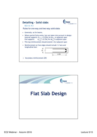 EC2 Webinar - Autumn 2016 Lecture 5/15
• Generally: as for beams.
• Where partial fixity exists, but not taken into account in design:
Internal supports: As,top ≥ 0,25As for Mmax in adjacent span
End supports: As,top ≥ 0,15As for Mmax in adjacent span
• This top reinforcement should extend ≥ 0,2 adjacent span
≥ 2h
h
• Reinforcement at free edges should include ‘u’ bars and
longitudinal bars
Detailing – Solid slabs
Rules for one-way and two-way solid slabs
EC2: Cl. 9.3
• Secondary reinforcement 20%
Flat Slab Design
 