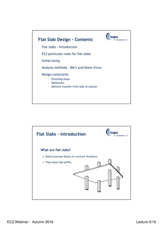 EC2 Webinar - Autumn 2016 Lecture 5/16
Flat Slab Design - Contents
Flat slabs - Introduction
EC2 particular rules for flat slabs
Initial sizing
Analysis methods - BM’s and Shear Force
Design constraints
– Punching shear
– Deflection
– Moment transfer from slab to column
What are flat slabs?
• Solid concrete floors of constant thickness
• They have flat soffits
Flat Slabs - Introduction
 