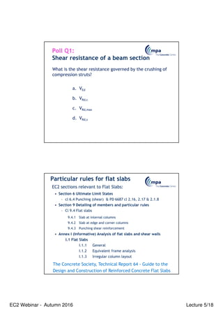 EC2 Webinar - Autumn 2016 Lecture 5/18
What is the shear resistance governed by the crushing of
compression struts?
Poll Q1:
Shear resistance of a beam section
a. VEd
b. VRd,c
c. VRd,max
d. VRd,s
Particular rules for flat slabs
EC2 sections relevant to Flat Slabs:
• Section 6 Ultimate Limit States
– cl 6.4 Punching (shear) & PD 6687 cl 2.16, 2.17 & 2.1.8
• Section 9 Detailing of members and particular rules
– Cl 9.4 Flat slabs
9.4.1 Slab at internal columns
9.4.2 Slab at edge and corner columns
9.4.3 Punching shear reinforcement
• Annex I (Informative) Analysis of flat slabs and shear walls
I.1 Flat Slabs
I.1.1 General
I.1.2 Equivalent frame analysis
I.1.3 Irregular column layout
The Concrete Society, Technical Report 64 - Guide to the
Design and Construction of Reinforced Concrete Flat Slabs
 