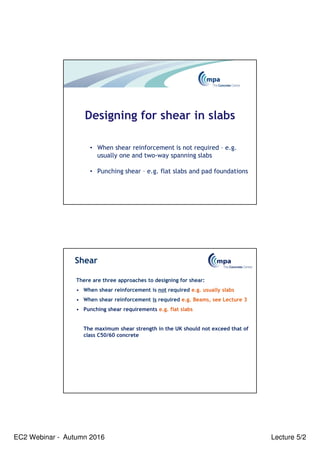EC2 Webinar - Autumn 2016 Lecture 5/2
Designing for shear in slabs
• When shear reinforcement is not required – e.g.
usually one and two-way spanning slabs
• Punching shear – e.g. flat slabs and pad foundations
Shear
There are three approaches to designing for shear:
• When shear reinforcement is not required e.g. usually slabs
• When shear reinforcement is required e.g. Beams, see Lecture 3
• Punching shear requirements e.g. flat slabs
The maximum shear strength in the UK should not exceed that of
class C50/60 concrete
 