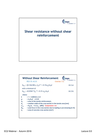 EC2 Webinar - Autumn 2016 Lecture 5/3
Shear resistance without shear
reinforcement
where:
k = 1 + √
√
√
√(200/d) ≤
≤
≤
≤ 2.0
ρ
ρ
ρ
ρl = Asl/bwd ≤
≤
≤
≤ 0.02
Asl = area of the tensile reinforcement,
bw = smallest width of the cross-section in the tensile area [mm]
σ
σ
σ
σ cp = NEd/Ac < 0.2 fcd [MPa] Compression +ve
NEd = axial force in the cross-section due to loading or pre-stressing [in N]
Ac = area of concrete cross section [mm2]
VRd,c = [0.12k(100 ρ l fck)1/3 + 0.15σcp] bwd (6.2.a)
with a minimum of
VRd,c = (0.035k3/2fck
1/2 + 0.15 σcp) bwd (6.2.b)
Without Shear Reinforcement
EC2: Cl. 6.2.2 Concise: 7.2
 