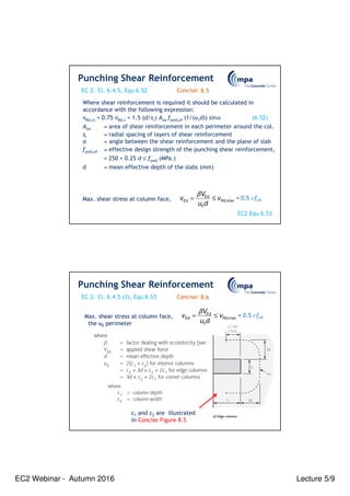 EC2 Webinar - Autumn 2016 Lecture 5/9
EC 2: Concise:
Where shear reinforcement is required it should be calculated in
accordance with the following expression:
vRd,cs = 0.75 vRd,c + 1.5 (d/sr) Asw fywd,ef (1/(u1d)) sinα (6.52)
Asw = area of shear reinforcement in each perimeter around the col.
sr = radial spacing of layers of shear reinforcement
α = angle between the shear reinforcement and the plane of slab
fywd,ef = effective design strength of the punching shear reinforcement,
= 250 + 0.25 d ≤ fywd (MPa.)
d = mean effective depth of the slabs (mm)
V
v v
u d
Ed
Ed Rd,max
0
β
= ≤ = 0.5 ν fcd
Max. shear stress at column face,
Punching Shear Reinforcement
Cl. 6.4.5, Equ 6.52 8.5
EC2 Equ 6.53
EC 2: Concise:
V
v v
u d
Ed
Ed Rd,max
0
β
= ≤ = 0.5 ν fcd
Max. shear stress at column face,
the u0 perimeter
Punching Shear Reinforcement
Cl. 6.4.5 (3), Equ 6.53 8.6
c1 and c2 are illustrated
in Concise Figure 8.5
 