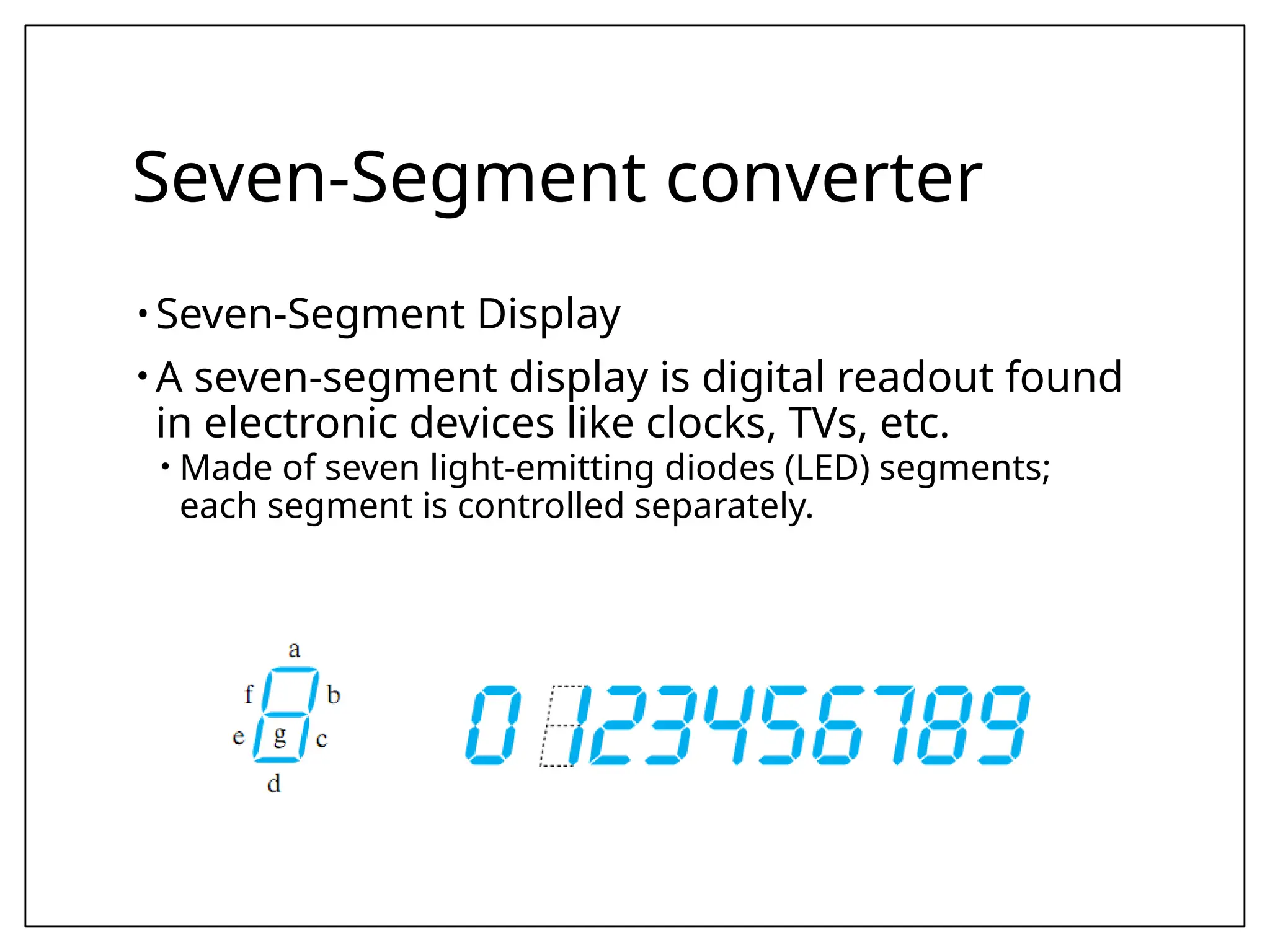 Seven-Segment converter
• Seven-Segment Display
• A seven-segment display is digital readout found
in electronic devices like clocks, TVs, etc.
• Made of seven light-emitting diodes (LED) segments;
each segment is controlled separately.
 