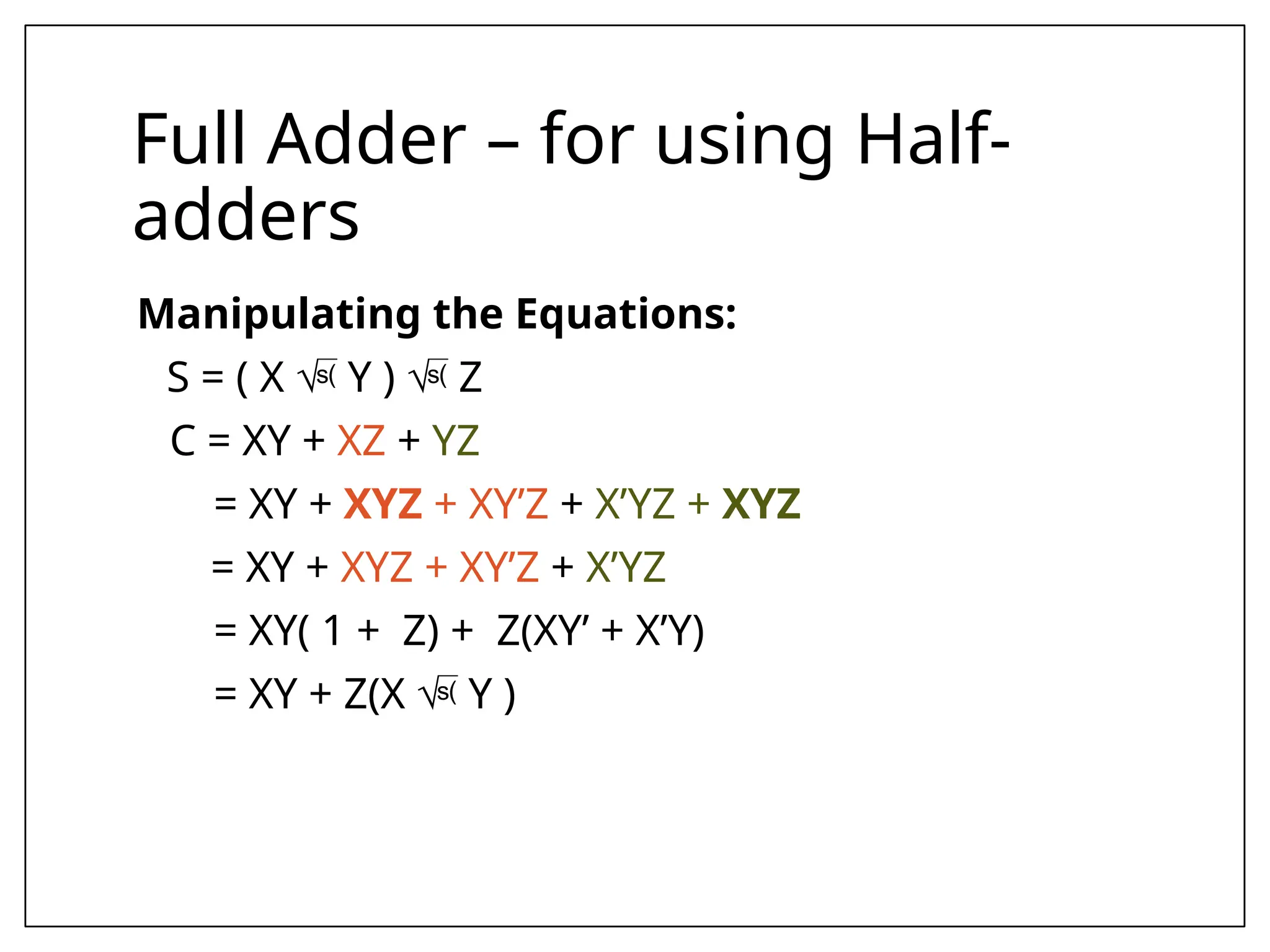 Full Adder – for using Half-
adders
Manipulating the Equations:
S = ( X  Y )  Z
C = XY + XZ + YZ
= XY + XYZ + XY’Z + X’YZ + XYZ
= XY + XYZ + XY’Z + X’YZ
= XY( 1 + Z) + Z(XY’ + X’Y)
= XY + Z(X  Y )
 