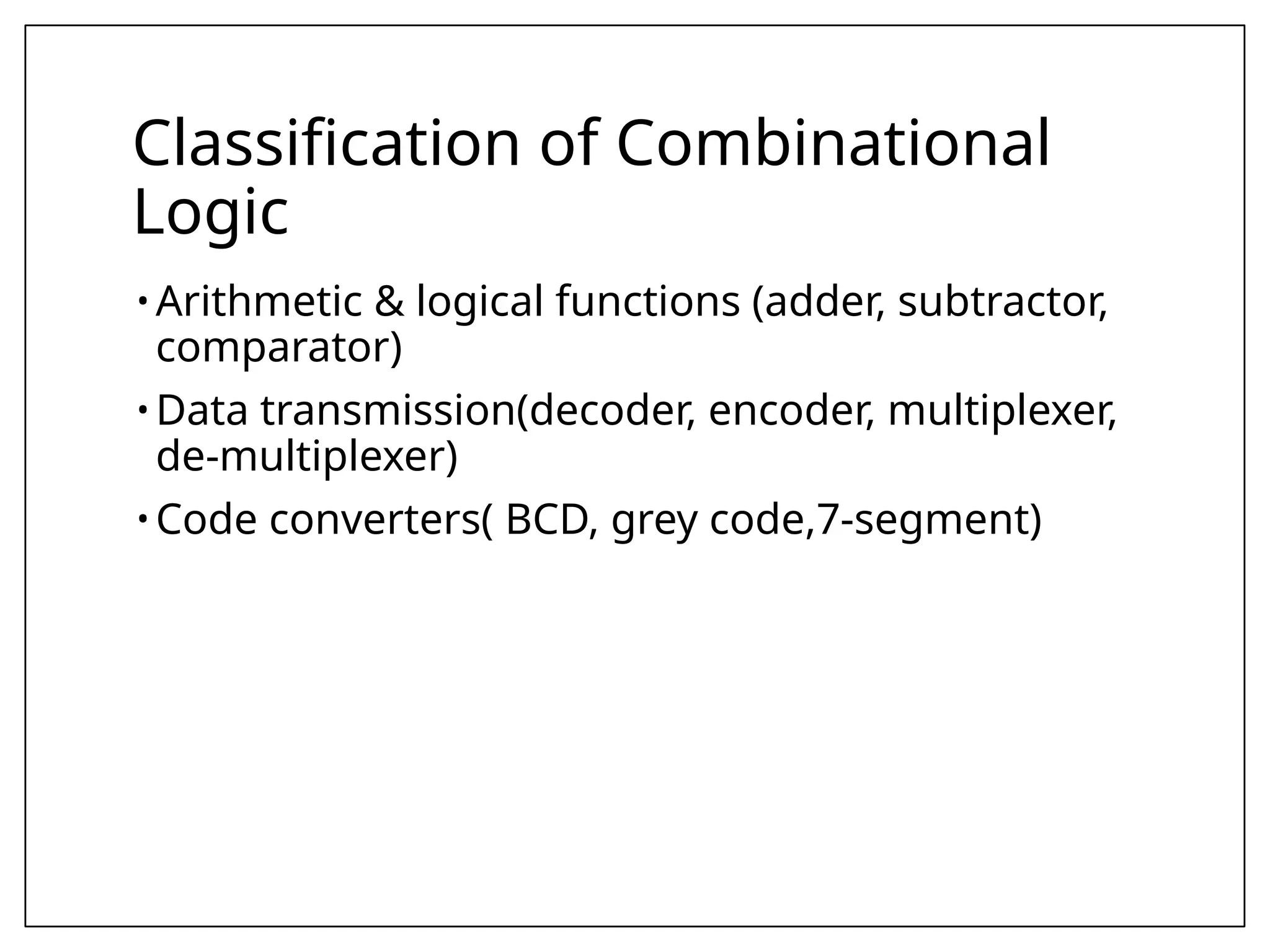 Classification of Combinational
Logic
• Arithmetic & logical functions (adder, subtractor,
comparator)
• Data transmission(decoder, encoder, multiplexer,
de-multiplexer)
• Code converters( BCD, grey code,7-segment)
 