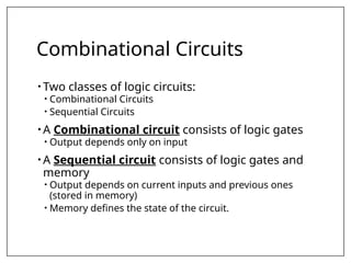 Combinational Circuits
• Two classes of logic circuits:
• Combinational Circuits
• Sequential Circuits
• A Combinational circuit consists of logic gates
• Output depends only on input
• A Sequential circuit consists of logic gates and
memory
• Output depends on current inputs and previous ones
(stored in memory)
• Memory defines the state of the circuit.
 