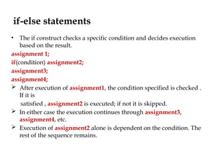 if-else statements
• The if construct checks a specific condition and decides execution
based on the result.
assignment 1;
if(condition) assignment2;
assignment3;
assignment4;
 After execution of assignment1, the condition specified is checked .
If it is
satisfied , assignment2 is executed; if not it is skipped.
 In either case the execution continues through assignment3,
assignment4, etc.
 Execution of assignment2 alone is dependent on the condition. The
rest of the sequence remains.
 