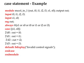 case statement - Example
module mux4_to_1 (out, i0, i1, i2, i3, s1, s0); output out;
input i0, i1, i2, i3;
input s1, s0;
reg out;
always @(s1 or s0 or i0 or i1 or i2 or i3)
case ({s1, s0})
2'd0 : out = i0;
2'd1 : out = i1;
2'd2 : out = i2;
2'd3 : out = i3;
default: $display("Invalid control signals");
endcase
endmodule
 