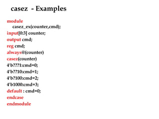 casez - Examples
module
casez_ex(counter,cmd);
input[0:3] counter;
output cmd;
reg cmd;
always@(counter)
casez(counter)
4'b???1:cmd=0;
4'b??10:cmd=1;
4'b?100:cmd=2;
4'b1000:cmd=3;
default : cmd=0;
endcase
endmodule
 