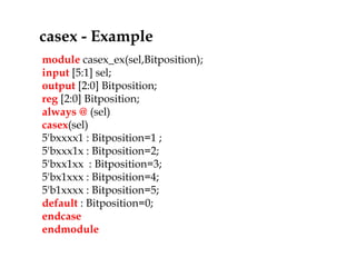 module casex_ex(sel,Bitposition);
input [5:1] sel;
output [2:0] Bitposition;
reg [2:0] Bitposition;
always @ (sel)
casex(sel)
5'bxxxx1 : Bitposition=1 ;
5'bxxx1x : Bitposition=2;
5'bxx1xx : Bitposition=3;
5'bx1xxx : Bitposition=4;
5'b1xxxx : Bitposition=5;
default : Bitposition=0;
endcase
endmodule
casex - Example
 