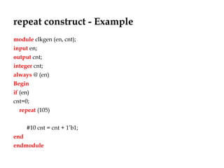 repeat construct - Example
module clkgen (en, cnt);
input en;
output cnt;
integer cnt;
always @ (en)
Begin
if (en)
cnt=0;
repeat (105)
#10 cnt = cnt + 1’b1;
end
endmodule
 