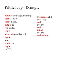 While loop - Example
module while2 (b,n,en,clk);
input [7:0] n;
input clk,en;
output b;
reg [7:0] a;
reg b;
always@(posedge en)
begin
a=n;
while(|a)
begin
b=1’b1;
@(posedge clk)
a=a-1’b1;
end
b=1’b0;
end
initial
b=1’b0;
endmodule
 