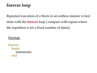 forever loop
Format:
forever
begin
statements;
end
Repeated execution of a block in an endless manner is best
done with the forever loop ( compare with repeat where
the repetition is for a fixed number of times)
 