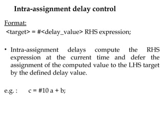 Intra-assignment delay control
Format:
<target> = #<delay_value> RHS expression;
• Intra-assignment delays compute the RHS
expression at the current time and defer the
assignment of the computed value to the LHS target
by the defined delay value.
e.g. : c = #10 a + b;
 