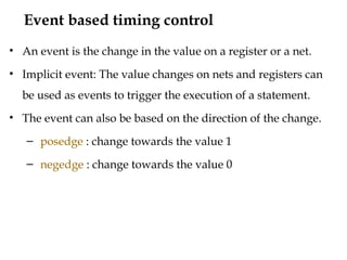 Event based timing control
• An event is the change in the value on a register or a net.
• Implicit event: The value changes on nets and registers can
be used as events to trigger the execution of a statement.
• The event can also be based on the direction of the change.
– posedge : change towards the value 1
– negedge : change towards the value 0
 