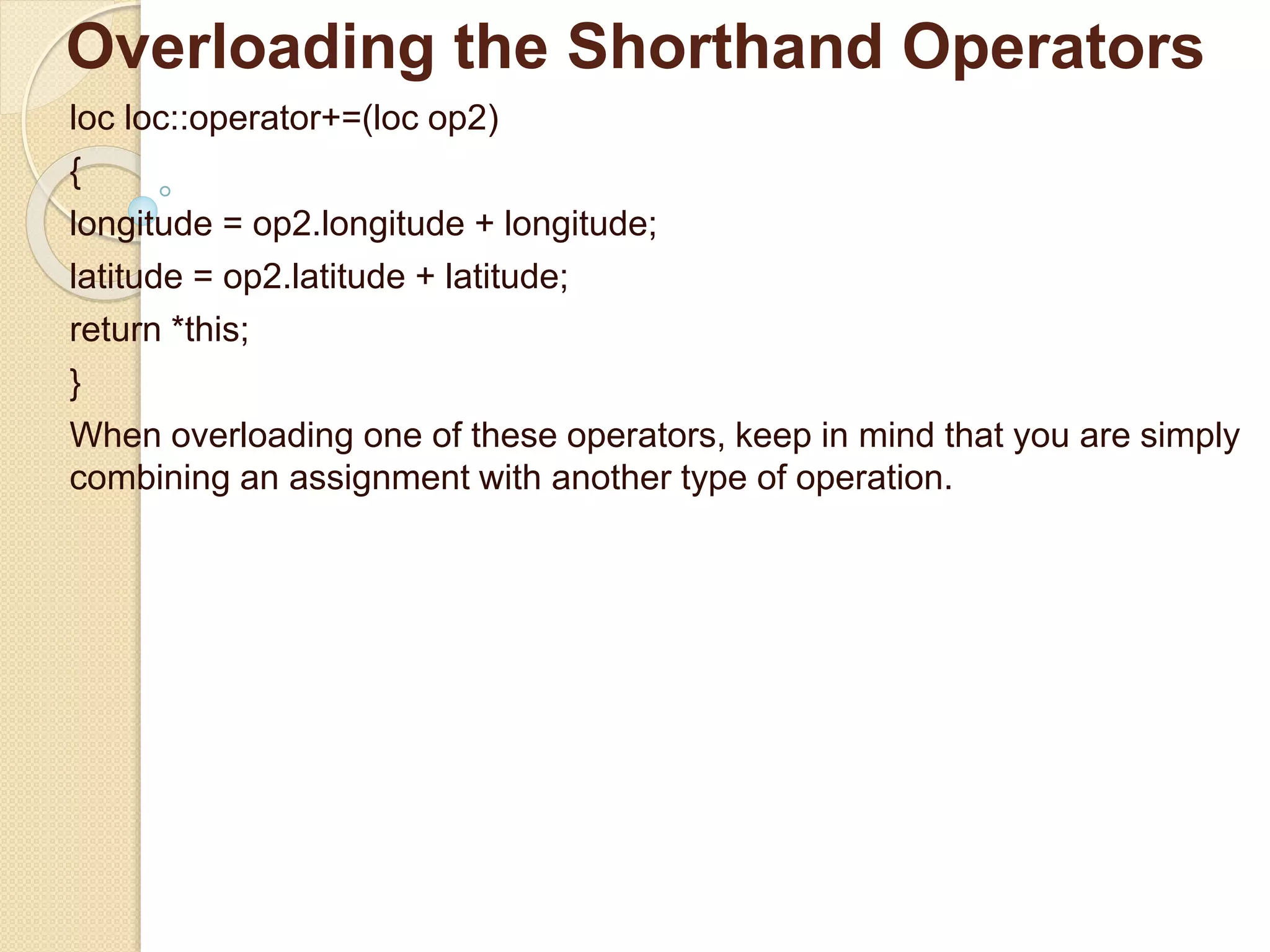 Overloading the Shorthand Operators
loc loc::operator+=(loc op2)
{
longitude = op2.longitude + longitude;
latitude = op2.latitude + latitude;
return *this;
}
When overloading one of these operators, keep in mind that you are simply
combining an assignment with another type of operation.
 