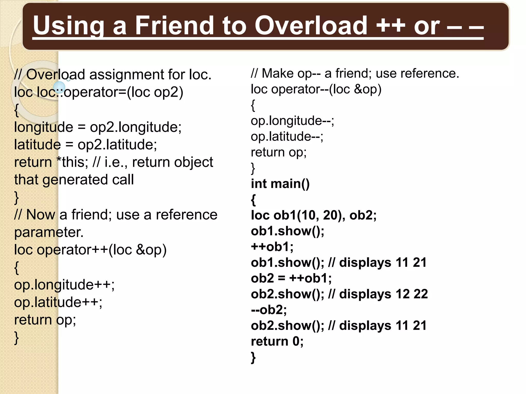 Using a Friend to Overload ++ or – –
// Make op-- a friend; use reference.
loc operator--(loc &op)
{
op.longitude--;
op.latitude--;
return op;
}
int main()
{
loc ob1(10, 20), ob2;
ob1.show();
++ob1;
ob1.show(); // displays 11 21
ob2 = ++ob1;
ob2.show(); // displays 12 22
--ob2;
ob2.show(); // displays 11 21
return 0;
}
// Overload assignment for loc.
loc loc::operator=(loc op2)
{
longitude = op2.longitude;
latitude = op2.latitude;
return *this; // i.e., return object
that generated call
}
// Now a friend; use a reference
parameter.
loc operator++(loc &op)
{
op.longitude++;
op.latitude++;
return op;
}
 