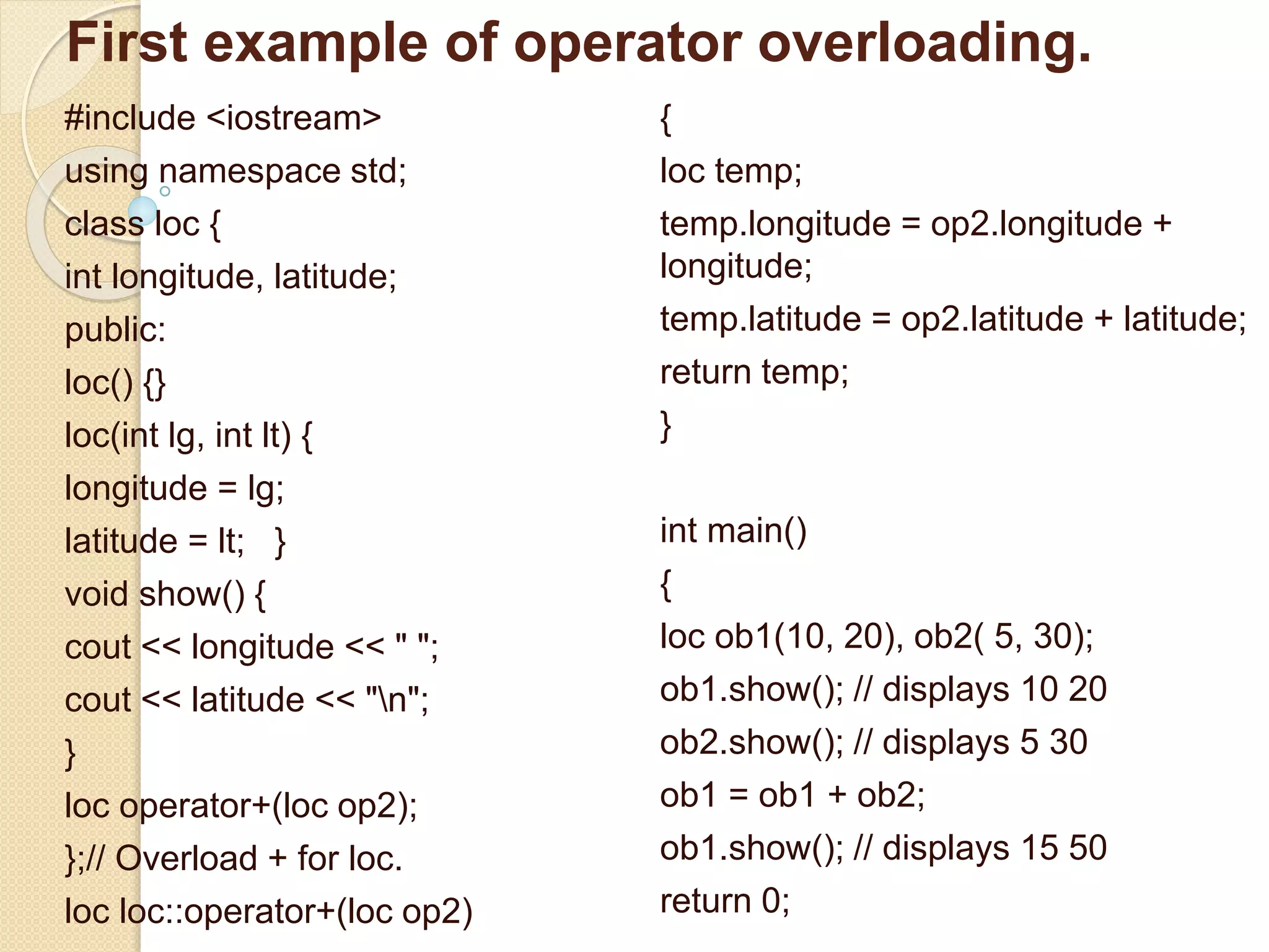 First example of operator overloading.
#include <iostream>
using namespace std;
class loc {
int longitude, latitude;
public:
loc() {}
loc(int lg, int lt) {
longitude = lg;
latitude = lt; }
void show() {
cout << longitude << " ";
cout << latitude << "n";
}
loc operator+(loc op2);
};// Overload + for loc.
loc loc::operator+(loc op2)
{
loc temp;
temp.longitude = op2.longitude +
longitude;
temp.latitude = op2.latitude + latitude;
return temp;
}
int main()
{
loc ob1(10, 20), ob2( 5, 30);
ob1.show(); // displays 10 20
ob2.show(); // displays 5 30
ob1 = ob1 + ob2;
ob1.show(); // displays 15 50
return 0;
 