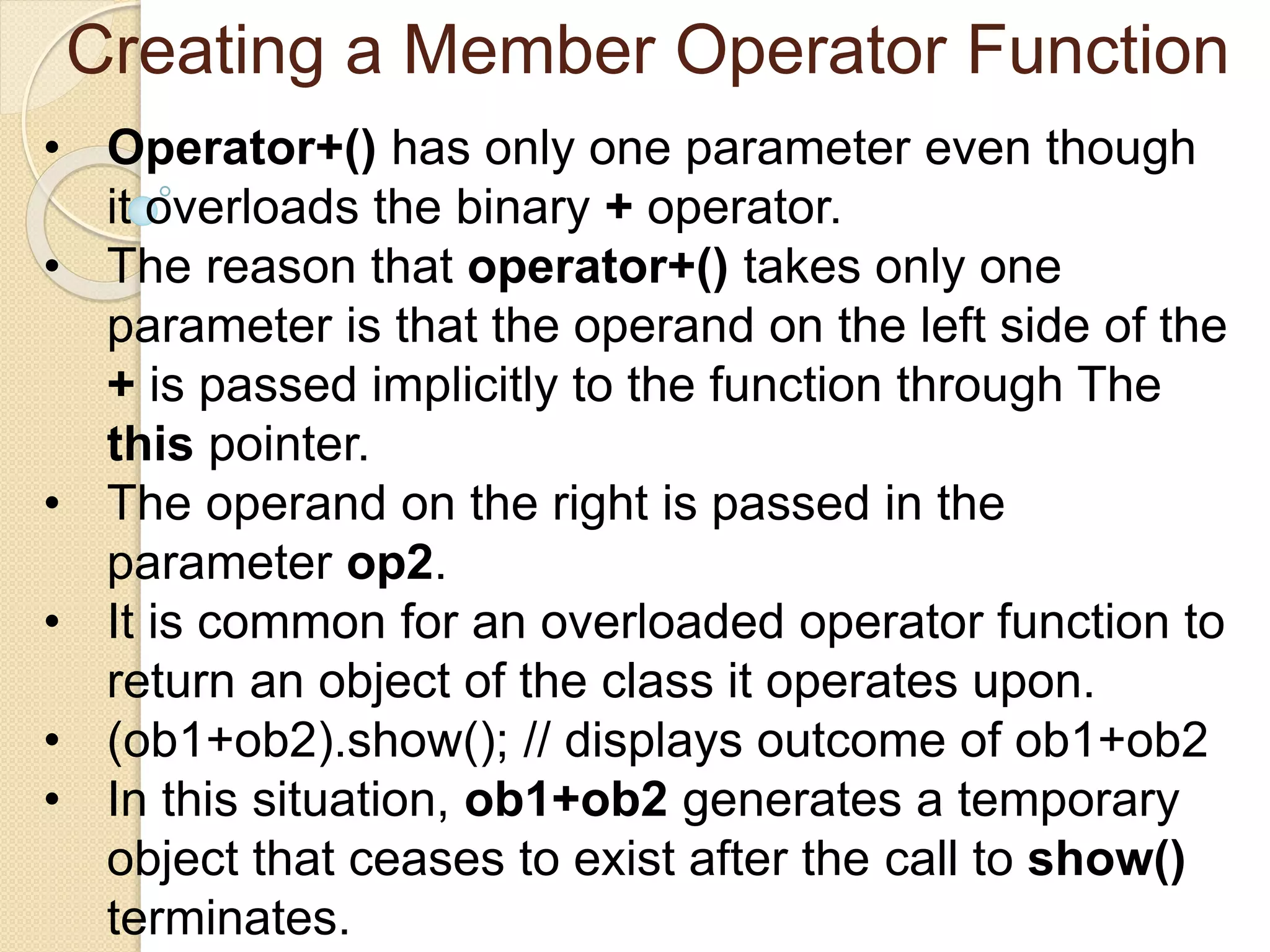 Creating a Member Operator Function
• Operator+() has only one parameter even though
it overloads the binary + operator.
• The reason that operator+() takes only one
parameter is that the operand on the left side of the
+ is passed implicitly to the function through The
this pointer.
• The operand on the right is passed in the
parameter op2.
• It is common for an overloaded operator function to
return an object of the class it operates upon.
• (ob1+ob2).show(); // displays outcome of ob1+ob2
• In this situation, ob1+ob2 generates a temporary
object that ceases to exist after the call to show()
terminates.
 