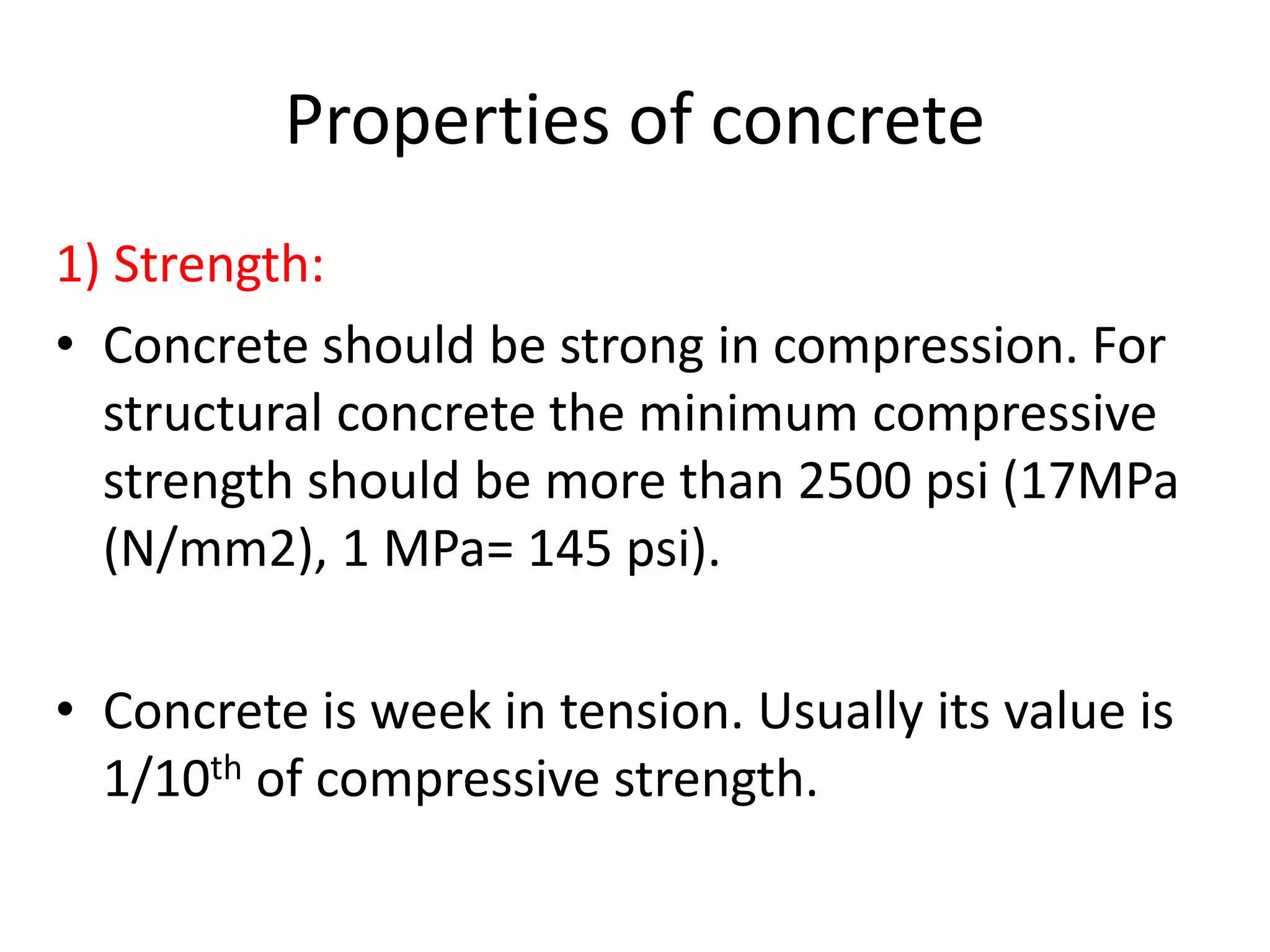 Properties of concrete
1) Strength:
• Concrete should be strong in compression. For
structural concrete the minimum compressive
strength should be more than 2500 psi (17MPa
(N/mm2), 1 MPa= 145 psi).
• Concrete is week in tension. Usually its value is
1/10th of compressive strength.
 