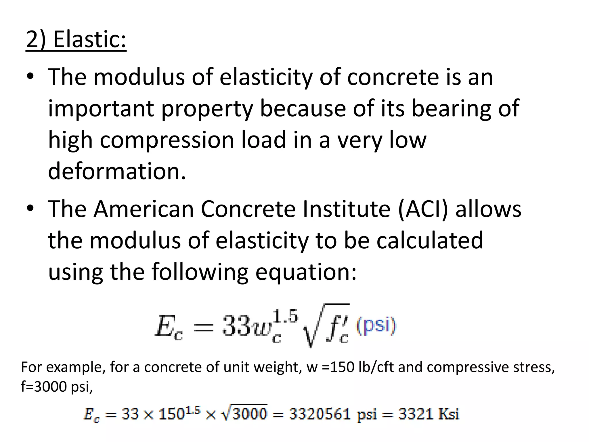 2) Elastic:
• The modulus of elasticity of concrete is an
important property because of its bearing of
high compression load in a very low
deformation.
• The American Concrete Institute (ACI) allows
the modulus of elasticity to be calculated
using the following equation:
For example, for a concrete of unit weight, w =150 lb/cft and compressive stress,
f=3000 psi,
 