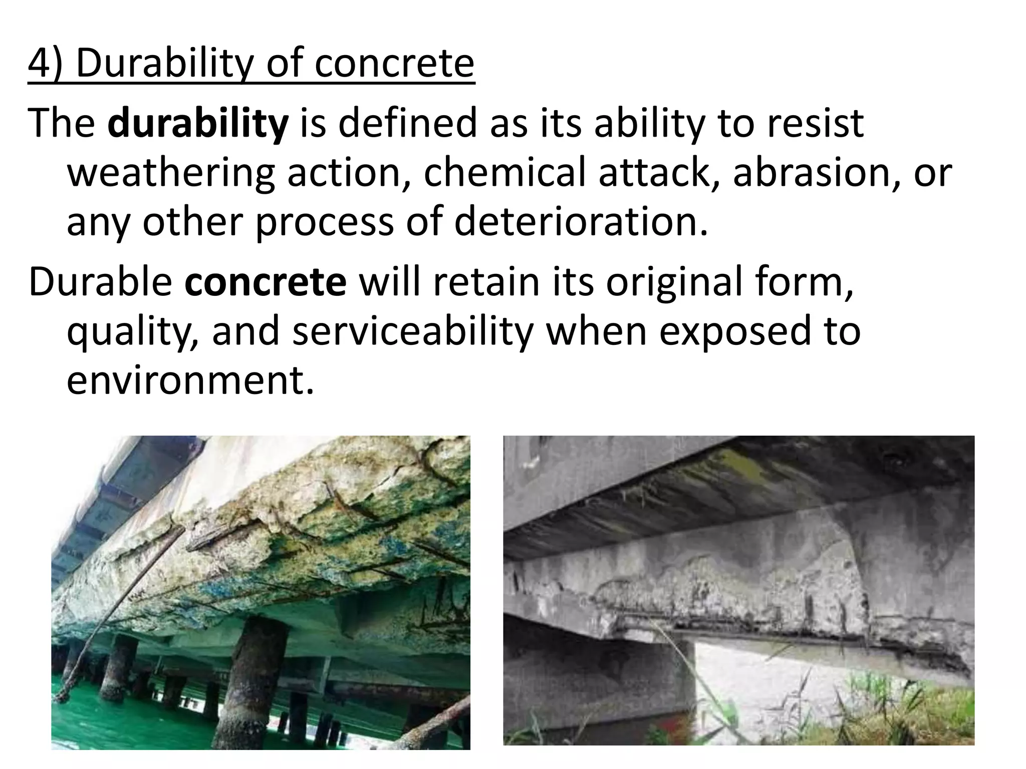 4) Durability of concrete
The durability is defined as its ability to resist
weathering action, chemical attack, abrasion, or
any other process of deterioration.
Durable concrete will retain its original form,
quality, and serviceability when exposed to
environment.
 