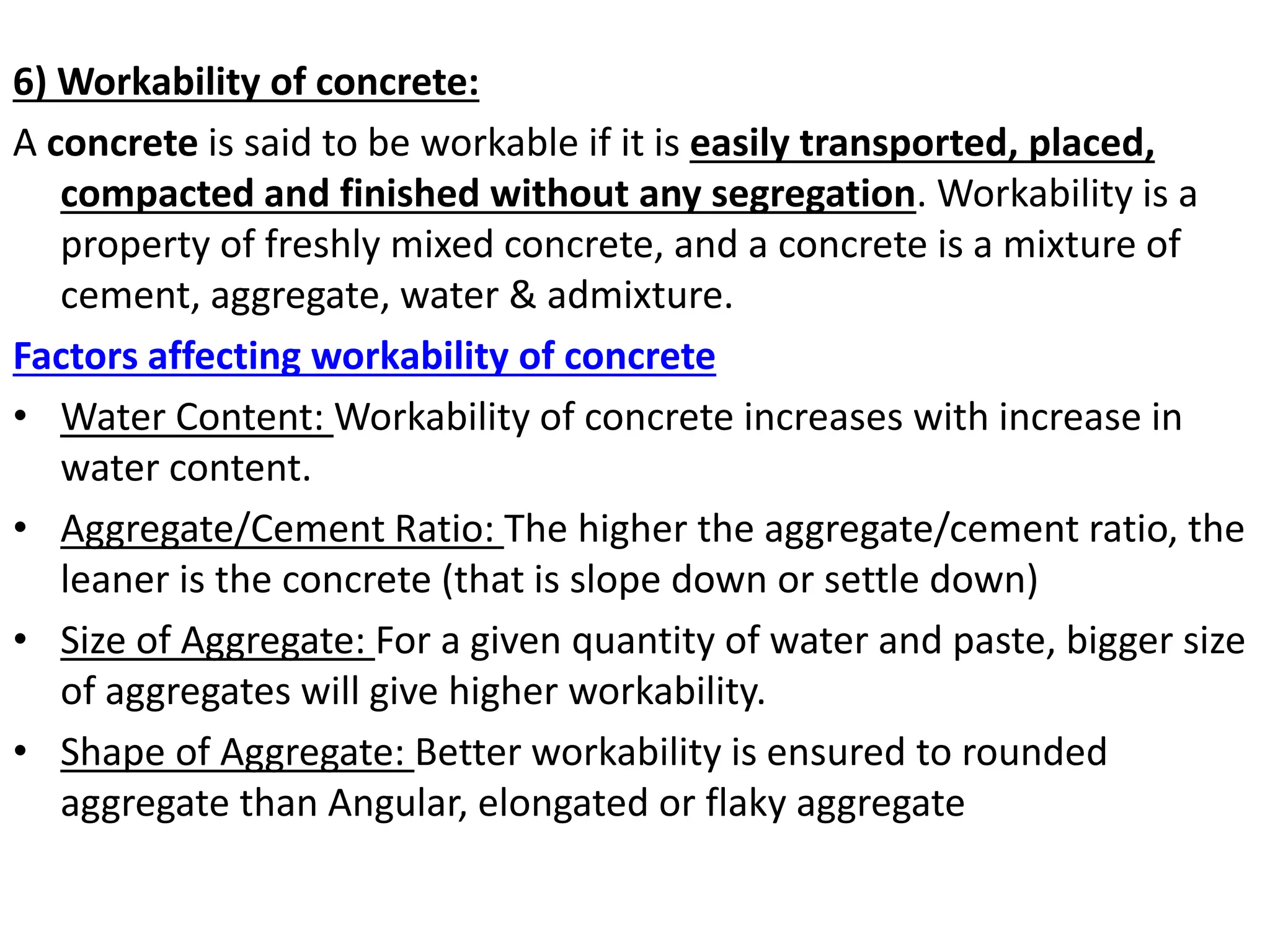6) Workability of concrete:
A concrete is said to be workable if it is easily transported, placed,
compacted and finished without any segregation. Workability is a
property of freshly mixed concrete, and a concrete is a mixture of
cement, aggregate, water & admixture.
Factors affecting workability of concrete
• Water Content: Workability of concrete increases with increase in
water content.
• Aggregate/Cement Ratio: The higher the aggregate/cement ratio, the
leaner is the concrete (that is slope down or settle down)
• Size of Aggregate: For a given quantity of water and paste, bigger size
of aggregates will give higher workability.
• Shape of Aggregate: Better workability is ensured to rounded
aggregate than Angular, elongated or flaky aggregate
 