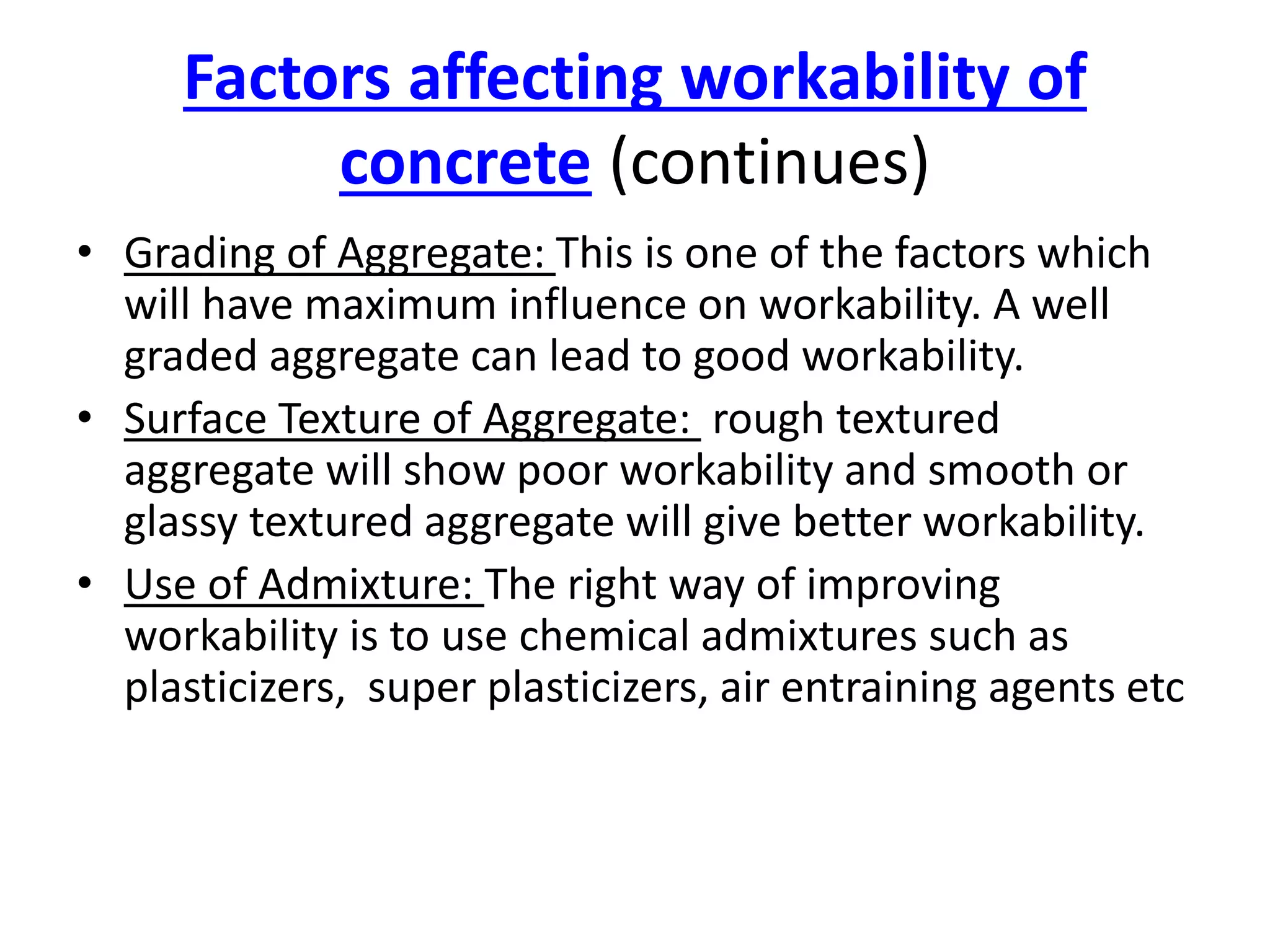 Factors affecting workability of
concrete (continues)
• Grading of Aggregate: This is one of the factors which
will have maximum influence on workability. A well
graded aggregate can lead to good workability.
• Surface Texture of Aggregate: rough textured
aggregate will show poor workability and smooth or
glassy textured aggregate will give better workability.
• Use of Admixture: The right way of improving
workability is to use chemical admixtures such as
plasticizers, super plasticizers, air entraining agents etc
 