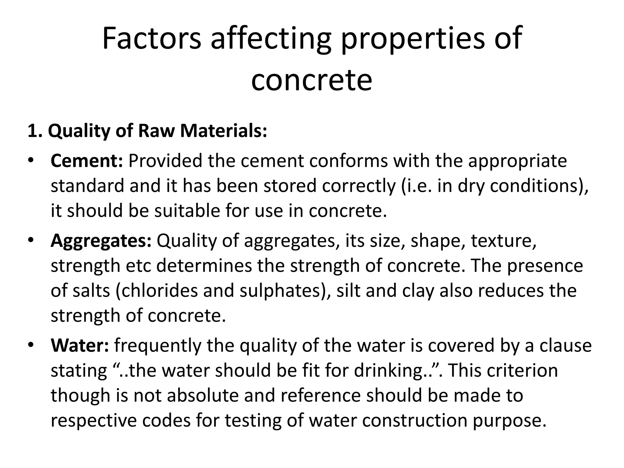 Factors affecting properties of
concrete
1. Quality of Raw Materials:
• Cement: Provided the cement conforms with the appropriate
standard and it has been stored correctly (i.e. in dry conditions),
it should be suitable for use in concrete.
• Aggregates: Quality of aggregates, its size, shape, texture,
strength etc determines the strength of concrete. The presence
of salts (chlorides and sulphates), silt and clay also reduces the
strength of concrete.
• Water: frequently the quality of the water is covered by a clause
stating “..the water should be fit for drinking..”. This criterion
though is not absolute and reference should be made to
respective codes for testing of water construction purpose.
 