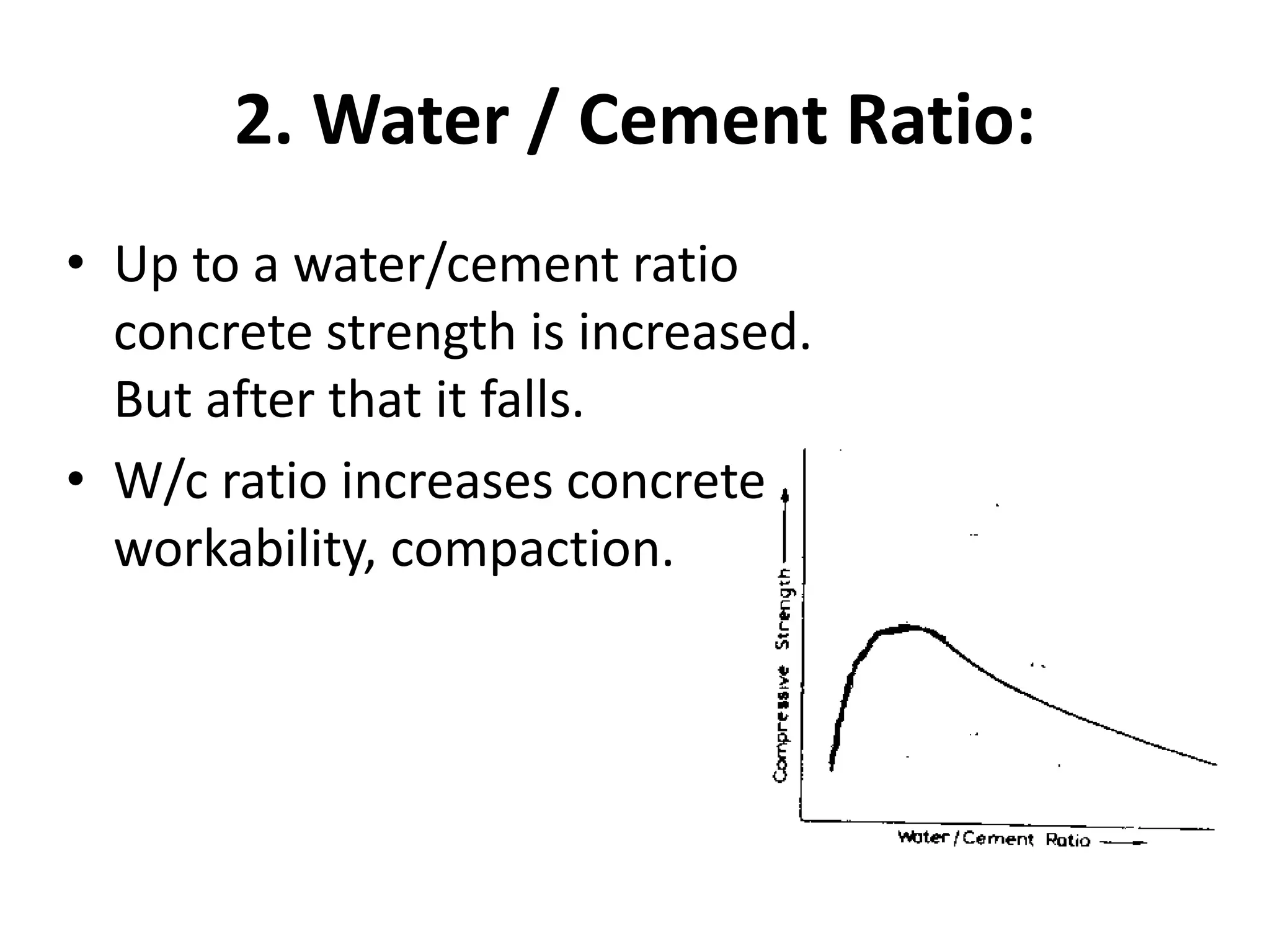 2. Water / Cement Ratio:
• Up to a water/cement ratio
concrete strength is increased.
But after that it falls.
• W/c ratio increases concrete
workability, compaction.
 